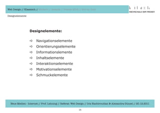 Web Design // Klassisch // Modern // Awards // Trends 2012 // Hot vs. Cold

Designelemente




                  Designelemente:

                  a     Navigationselemente	
                  a     Orientierungselemente
                  a     Informationslemente
                  a     Inhaltselemente
                  a     Interaktionselemente
                  a     Motivationselemente
                  a     Schmuckelemente




  Neue Medien - Internet // Prof. Lehning // Referat: Web Design // Iris Hachtroudian & Alexandra Günzel // 20.12.2011

                                                           15
 