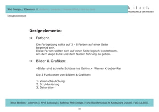 Web Design // Klassisch // Modern // Awards // Trends 2012 // Hot vs. Cold

Designelemente




                  Designelemente:

                  a     Farben:
                        Die	Farbgebung	sollte	auf	3	-	8	Farben	auf	einer	Seite	
                  	     begrenzt	sein.	
                  	     Diese	Farben	sollten	sich	auf	einer	Seite	logisch	wiederholen,
                  	     um	dem	Auge	Ruhe	und	dem	Nutzer	Führung	zu	geben.

                  a     Bilder	&	Grafiken:	

                  	     »Bilder	sind	schnelle	Schüsse	ins	Gehirn.«		Werner	Kroeber-Riel

                  	     Die	3	Funktionen	von	Bildern	&	Grafiken:	

                  	     1.	Veranschaulichung
                  	     2.	Strukturierung
                  	     3.	Dekoration




  Neue Medien - Internet // Prof. Lehning // Referat: Web Design // Iris Hachtroudian & Alexandra Günzel // 20.12.2011

                                                           16
 