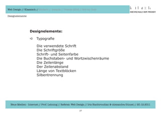 Web Design // Klassisch // Modern // Awards // Trends 2012 // Hot vs. Cold

Designelemente




                  Designelemente:

                  a     Typografie

                  	     Die	verwendete	Schrift
                  	     Die	Schriftgröße
                  	     Schrift-	und	Seitenfarbe
                  	     Die	Buchstaben-	und	Wortzwischenräume
                  	     Die	Zeilenlänge
                  	     Der	Zeilenabstand
                  	     Länge	von	Textblöcken
                  	     Silbentrennung




  Neue Medien - Internet // Prof. Lehning // Referat: Web Design // Iris Hachtroudian & Alexandra Günzel // 20.12.2011

                                                           17
 