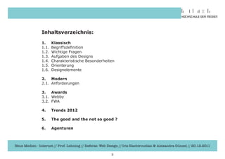 Inhaltsverzeichnis:

               1. Klassisch
               1.1.	 Begriffsdefinition
               1.2.	 Wichtige	Fragen
               1.3.	 Aufgaben	des	Designs
               1.4.	 Charakteristische	Besonderheiten
               1.5.	 Orienterung
               1.6.	 Designelemente

               2. Modern
               2.1.	 Anforderungen

               3. Awards
               3.1.	 Webby
               3.2.	 FWA

               4.    Trends 2012

               5.    The good and the not so good ?

               6.    Agenturen



Neue Medien - Internet // Prof. Lehning // Referat: Web Design // Iris Hachtroudian & Alexandra Günzel // 20.12.2011

                                                         2
 