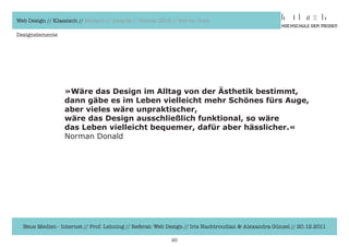 Web Design // Klassisch // Modern // Awards // Trends 2012 // Hot vs. Cold

Designelemente




                  »Wäre das Design im Alltag von der Ästhetik bestimmt,
                  dann gäbe es im Leben vielleicht mehr Schönes fürs Auge,
                  aber vieles wäre unpraktischer,
                  wäre das Design ausschließlich funktional, so wäre
                  das Leben vielleicht bequemer, dafür aber hässlicher.«
                  Norman	Donald




  Neue Medien - Internet // Prof. Lehning // Referat: Web Design // Iris Hachtroudian & Alexandra Günzel // 20.12.2011

                                                           20
 