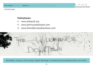 Web Design // Klassisch // Modern // Awards // Trends 2012 // Hot vs. Cold

Anforderungen




                  Teilnehmen:
                  a     www.aidsquilt.org
                  a     www.johnnycashproject.com
                  a     www.thewildernessdowntown.com




  Neue Medien - Internet // Prof. Lehning // Referat: Web Design // Iris Hachtroudian & Alexandra Günzel // 20.12.2011

                                                           24
 