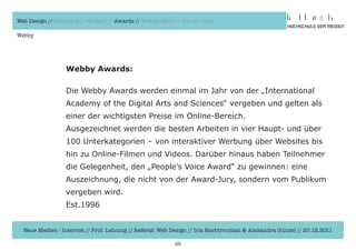 Web Design // Klassisch // Modern // Awards // Trends 2012 // Hot vs. Cold

Webby




                  Webby Awards:

                  Die	Webby	Awards	werden	einmal	im	Jahr	von	der	„International	
                  Academy	of	the	Digital	Arts	and	Sciences“	vergeben	und	gelten	als	
                  einer	der	wichtigsten	Preise	im	Online-Bereich.	
                  Ausgezeichnet	werden	die	besten	Arbeiten	in	vier	Haupt-	und	über	
                  100	Unterkategorien	–	von	interaktiver	Werbung	über	Websites	bis	
                  hin	zu	Online-Filmen	und	Videos.	Darüber	hinaus	haben	Teilnehmer	
                  die	Gelegenheit,	den	„People’s	Voice	Award“	zu	gewinnen:	eine	
                  Auszeichnung,	die	nicht	von	der	Award-Jury,	sondern	vom	Publikum	
                  vergeben	wird.
                  Est.1996


  Neue Medien - Internet // Prof. Lehning // Referat: Web Design // Iris Hachtroudian & Alexandra Günzel // 20.12.2011

                                                           25
 