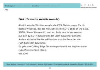 Web Design // Klassisch // Modern // Awards // Trends 2012 // Hot vs. Cold

FWA




                  FWA (Favourite Website Awards):

                  Ähnlich	wie	die	Webbies	vergibt	die	FWA	Platzierungen	für	die	
                  besten	Websites.	Bei	der	FWA	gibt	es	die	SOTD	(Site	of	the	day),
                  SOTM	(Site	of	the	month)	und	am	Ende	des	Jahres	werden	
                  aus	den	12	SOTM	Gewinnern	der	SOTY	Gewinner	gewählt.	
                  Anders	als	beim	Webbie	wählen	hier	nur	die	Besucher	der	
                  FWA-Seite	den	Gewinner.
                  Es	geht	um	Cutting	Edge	Technologie	vereint	mit	inspirierenden	
                  zukunftsweisenden	Ideen.
                  Est.2000



  Neue Medien - Internet // Prof. Lehning // Referat: Web Design // Iris Hachtroudian & Alexandra Günzel // 20.12.2011

                                                           26
 