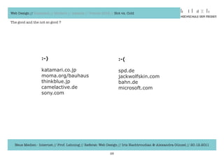Web Design // Klassisch // Modern // Awards // Trends 2012 // Hot vs. Cold

The good and the not so good ?




                  :-)                                           :-(

                  katamari.co.jp                                spd.de
                  moma.org/bauhaus                              jackwolfskin.com
                  thinkblue.jp                                  bahn.de
                  camelactive.de                                microsoft.com
                  sony.com




  Neue Medien - Internet // Prof. Lehning // Referat: Web Design // Iris Hachtroudian & Alexandra Günzel // 20.12.2011

                                                           28
 