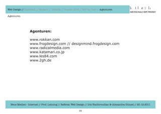 Web Design // Klassisch // Modern // Awards // Trends 2012 // Hot vs. Cold // Agenturen

Agenturen




                  Agenturen:

                  www.rokkan.com		
                  www.frogdesign.com	//	designmind.frogdesign.com
                  www.radicalmedia.com
                  www.katamari.co.jp
                  www.les84.com
                  www.2gh.de




  Neue Medien - Internet // Prof. Lehning // Referat: Web Design // Iris Hachtroudian & Alexandra Günzel // 20.12.2011

                                                           29
 