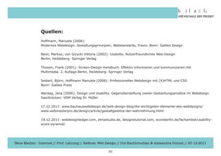 Quellen:
               Hoffmann,	Manuela	(2008):	
               Modernes	Webdesign.	Gestaltungsprinzipien,	Webstandards,	Praxis.	Bonn:	Galileo	Design

               Beier,	Markus;	von	Gizycki	Vittoria	(2002):	Usability.	Nutzerfreundliches	Web-Design
               Berlin,	Heildeberg:	Springer	Verlag

               Thissen,	Frank	(2001):	Screen-Design-Handbuch.	Effektiv	informieren	und	kommunizieren	mit		
               Multimedia.	2.	Auflage.Berlin,	Heildeberg:	Springer	Verlag

               Seibert,	Björn;	Hoffmann	Manuela	(2008):	Professionelles	Webdesign	mit	(X)HTML	und	CSS
               Bonn:	Galileo	Press

               Wardag,	Jana	(2006):	Design	und	Usability.	Gegenüberstellung	zweier	Gestantungsansätze	im	Webdesign.
               Saarbrücken:	VDM	Verlag	Dr.	Müller

               17.12.2011:	www.bauhauswebdesign.de/web-design-blog/die-wichtigsten-elemente-des-webdesigns/	
               www.webmasterpro.de/design/article/gestaltgesetze-der-wahrnehmung.html

               19.12.2011:	webdesignledger.com,	elmastudio.de,	designstutorial.com,	scoreberlin.de/fachartikel/usability-
               score-pyramid/




Neue Medien - Internet // Prof. Lehning // Referat: Web Design // Iris Hachtroudian & Alexandra Günzel // 20.12.2011

                                                         30
 