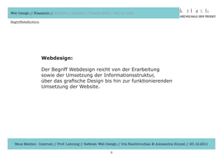 Web Design // Klassisch // Modern // Awards // Trends 2012 // Hot vs. Cold

Begriffsdefinition




                     Webdesign:

                     Der	Begriff	Webdesign	reicht	von	der	Erarbeitung	
                     sowie	der	Umsetzung	der	Informationsstruktur,	
                     über	das	grafische	Design	bis	hin	zur	funktionierenden	
                     Umsetzung	der	Website.	




  Neue Medien - Internet // Prof. Lehning // Referat: Web Design // Iris Hachtroudian & Alexandra Günzel // 20.12.2011

                                                            5
 