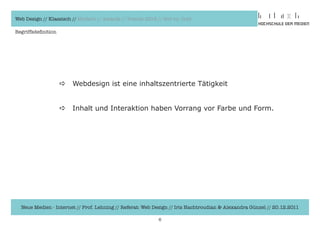 Web Design // Klassisch // Modern // Awards // Trends 2012 // Hot vs. Cold

Begriffsdefinition




                     a   Webdesign	ist	eine	inhaltszentrierte	Tätigkeit	


                     a   Inhalt	und	Interaktion	haben	Vorrang	vor	Farbe	und	Form.




  Neue Medien - Internet // Prof. Lehning // Referat: Web Design // Iris Hachtroudian & Alexandra Günzel // 20.12.2011

                                                            6
 