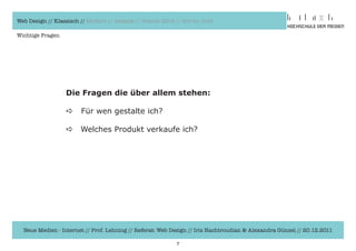 Web Design // Klassisch // Modern // Awards // Trends 2012 // Hot vs. Cold

Wichtige Fragen




                  Die Fragen die über allem stehen:

                  a     Für	wen	gestalte	ich?

                  a     Welches	Produkt	verkaufe	ich?




  Neue Medien - Internet // Prof. Lehning // Referat: Web Design // Iris Hachtroudian & Alexandra Günzel // 20.12.2011

                                                            7
 
