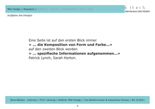 Web Design // Klassisch // Modern // Awards // Trends 2012 // Hot vs. Cold

Aufgaben des Designs




                  Eine	Seite	ist	auf	den	ersten	Blick	immer
                  » ... die Komposition von Form und Farbe...«
                  auf	den	zweiten	Blick	werden
                  » ... spezifische Informationen aufgenommen...«
                  Patrick	Lynch,	Sarah	Horton.




  Neue Medien - Internet // Prof. Lehning // Referat: Web Design // Iris Hachtroudian & Alexandra Günzel // 20.12.2011

                                                            8
 