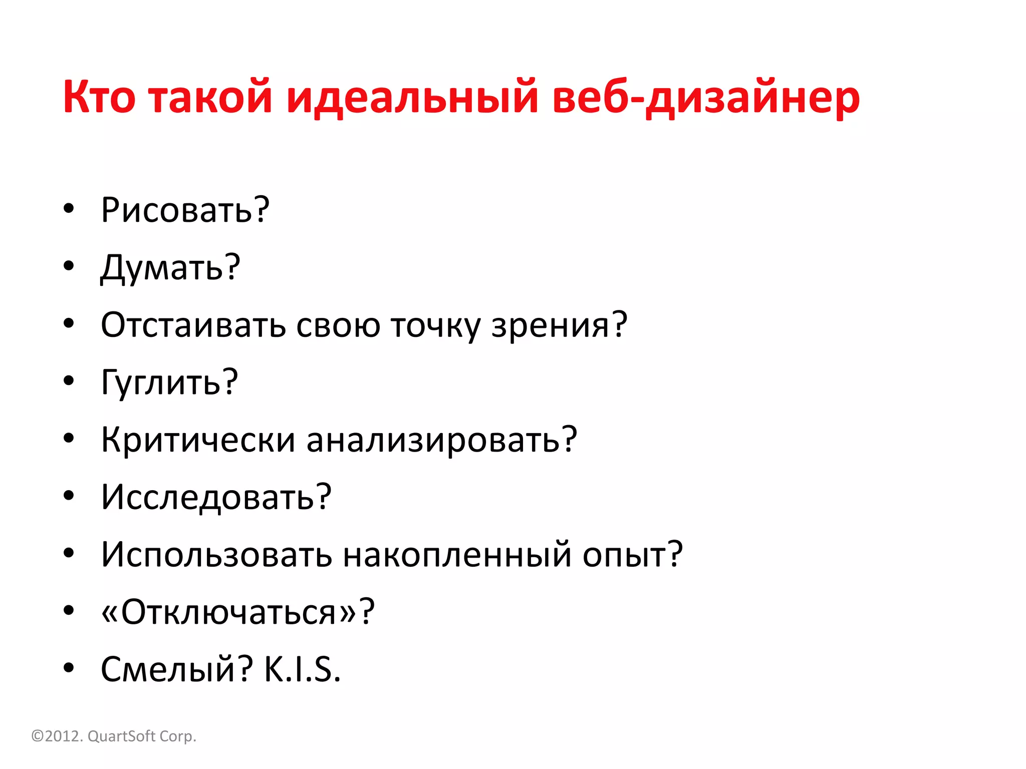 Кто такой идеальный веб-дизайнер

    •    Рисовать?
    •    Думать?
    •    Отстаивать свою точку зрения?
    •    Гуглить?
    •    Критически анализировать?
    •    Исследовать?
    •    Использовать накопленный опыт?
    •    «Отключаться»?
    •    Смелый? K.I.S.
©2012. QuartSoft Corp.
 