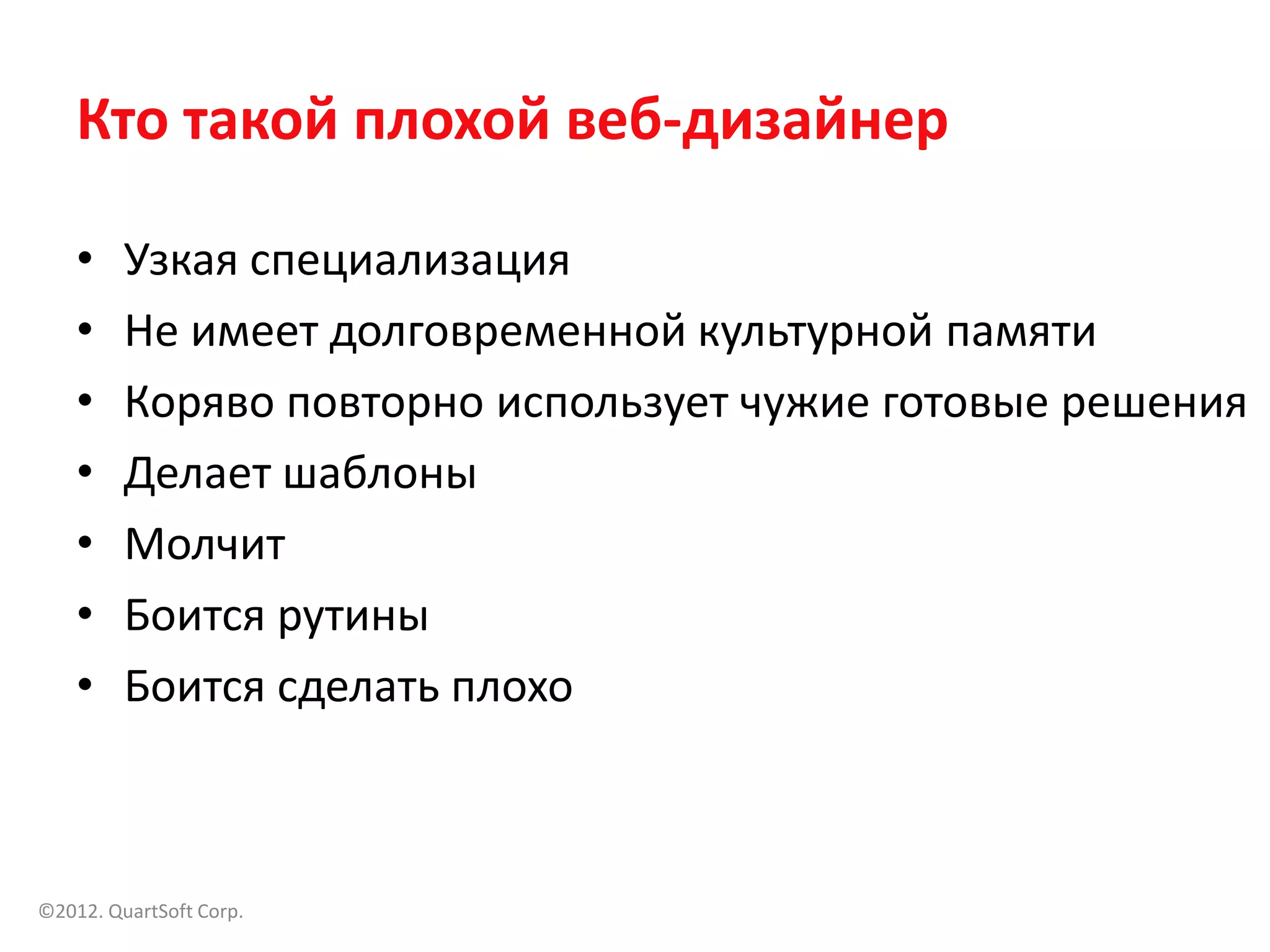 Кто такой плохой веб-дизайнер

    •    Узкая специализация
    •    Не имеет долговременной культурной памяти
    •    Коряво повторно использует чужие готовые решения
    •    Делает шаблоны
    •    Молчит
    •    Боится рутины
    •    Боится сделать плохо



©2012. QuartSoft Corp.
 