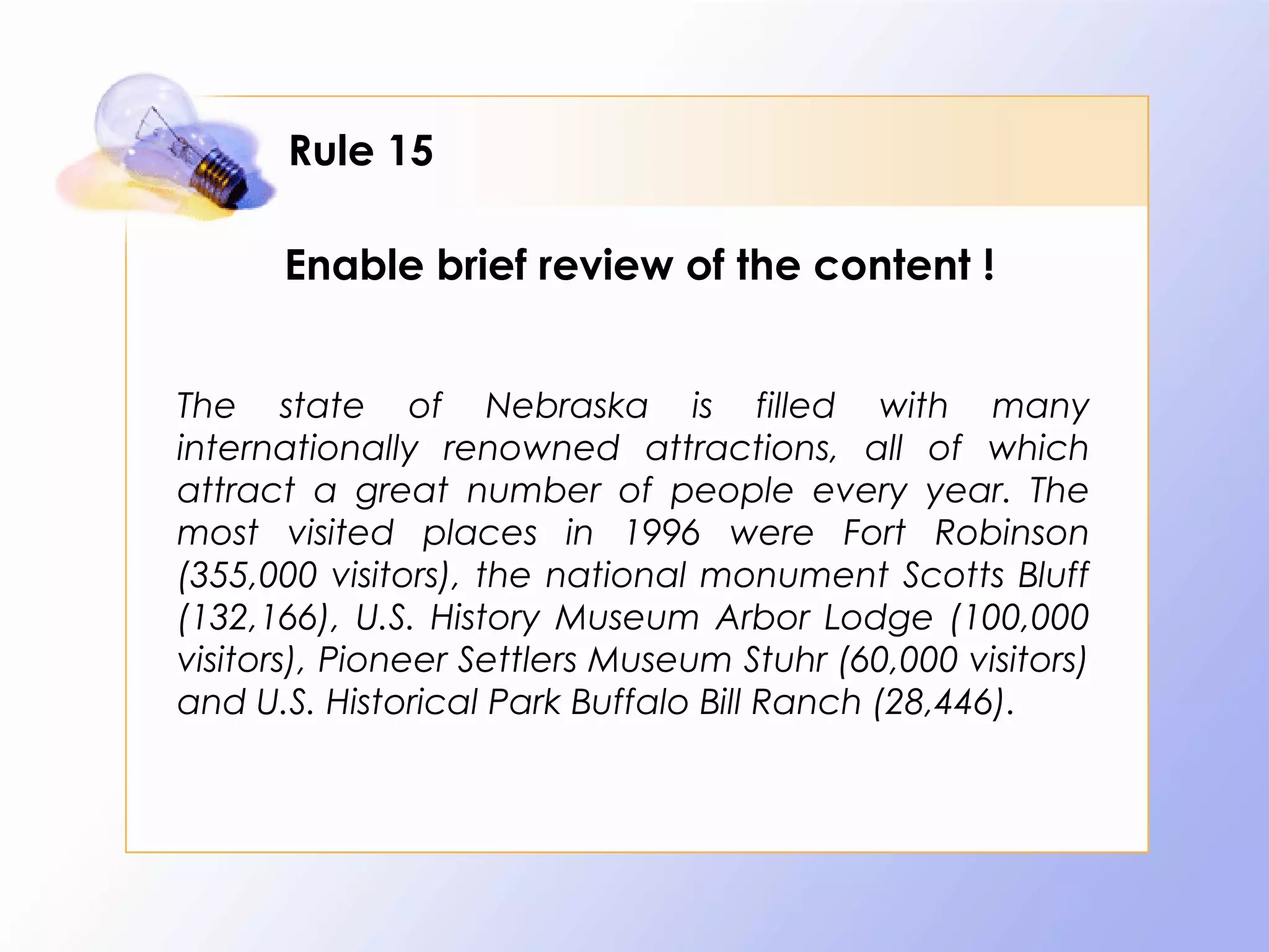 Rule 15

      Enable brief review of the content !


The state of Nebraska is filled with many
internationally renowned attractions, all of which
attract a great number of people every year. The
most visited places in 1996 were Fort Robinson
(355,000 visitors), the national monument Scotts Bluff
(132,166), U.S. History Museum Arbor Lodge (100,000
visitors), Pioneer Settlers Museum Stuhr (60,000 visitors)
and U.S. Historical Park Buffalo Bill Ranch (28,446).
 