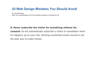 8. Never subscribe the visitor for something without his consent:  do not automatically subscribe a visitor to newsletters when he registers up on your site. Sending unsolicited emails around is not the best way to make friends. 43 Web Design Mistakes You Should Avoid By: Daniel Scocco http://www.dailyblogtips.com/43-web-design-mistakes-you-should-avoid/ 