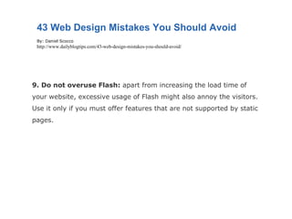 9. Do not overuse Flash:  apart from increasing the load time of your website, excessive usage of Flash might also annoy the visitors. Use it only if you must offer features that are not supported by static pages. 43 Web Design Mistakes You Should Avoid By: Daniel Scocco http://www.dailyblogtips.com/43-web-design-mistakes-you-should-avoid/ 