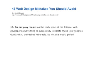 10. Do not play music:  on the early years of the Internet web developers always tried to successfully integrate music into websites. Guess what, they failed miserably. Do not use music, period. 43 Web Design Mistakes You Should Avoid By: Daniel Scocco http://www.dailyblogtips.com/43-web-design-mistakes-you-should-avoid/ 