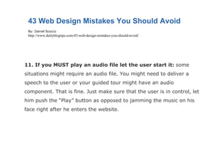 11. If you MUST play an audio file let the user start it:  some situations might require an audio file. You might need to deliver a speech to the user or your guided tour might have an audio component. That is fine. Just make sure that the user is in control, let him push the “Play” button as opposed to jamming the music on his face right after he enters the website. 43 Web Design Mistakes You Should Avoid By: Daniel Scocco http://www.dailyblogtips.com/43-web-design-mistakes-you-should-avoid/ 