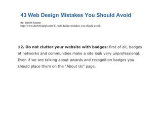 12. Do not clutter your website with badges:  first of all, badges of networks and communities make a site look very unprofessional. Even if we are talking about awards and recognition badges you should place them on the “About Us” page. 43 Web Design Mistakes You Should Avoid By: Daniel Scocco http://www.dailyblogtips.com/43-web-design-mistakes-you-should-avoid/ 
