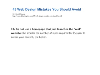 13. Do not use a homepage that just launches the “real” website : the smaller the number of steps required for the user to access your content, the better. 43 Web Design Mistakes You Should Avoid By: Daniel Scocco http://www.dailyblogtips.com/43-web-design-mistakes-you-should-avoid/ 
