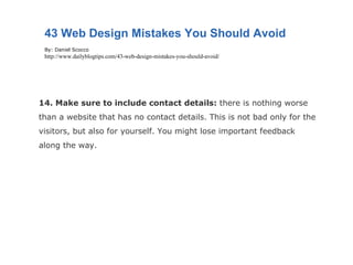 14. Make sure to include contact details:  there is nothing worse than a website that has no contact details. This is not bad only for the visitors, but also for yourself. You might lose important feedback along the way. 43 Web Design Mistakes You Should Avoid By: Daniel Scocco http://www.dailyblogtips.com/43-web-design-mistakes-you-should-avoid/ 