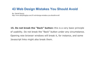 15. Do not break the “Back” button:  this is a very basic principle of usability. Do not break the “Back” button under any circumstance. Opening new browser windows will break it, for instance, and some Javascript links might also break them. 43 Web Design Mistakes You Should Avoid By: Daniel Scocco http://www.dailyblogtips.com/43-web-design-mistakes-you-should-avoid/ 