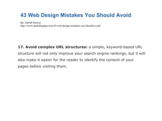 17. Avoid complex URL structures:  a simple, keyword-based URL structure will not only improve your search engine rankings, but it will also make it easier for the reader to identify the content of your pages before visiting them. 43 Web Design Mistakes You Should Avoid By: Daniel Scocco http://www.dailyblogtips.com/43-web-design-mistakes-you-should-avoid/ 
