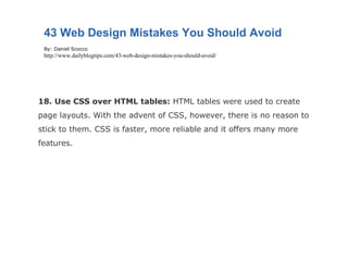18. Use CSS over HTML tables:  HTML tables were used to create page layouts. With the advent of CSS, however, there is no reason to stick to them. CSS is faster, more reliable and it offers many more features. 43 Web Design Mistakes You Should Avoid By: Daniel Scocco http://www.dailyblogtips.com/43-web-design-mistakes-you-should-avoid/ 