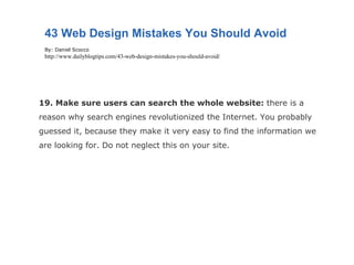 19. Make sure users can search the whole website:  there is a reason why search engines revolutionized the Internet. You probably guessed it, because they make it very easy to find the information we are looking for. Do not neglect this on your site. 43 Web Design Mistakes You Should Avoid By: Daniel Scocco http://www.dailyblogtips.com/43-web-design-mistakes-you-should-avoid/ 