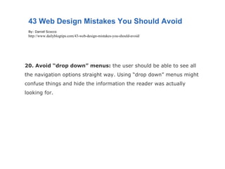 20. Avoid “drop down” menus:  the user should be able to see all the navigation options straight way. Using “drop down” menus might confuse things and hide the information the reader was actually looking for. 43 Web Design Mistakes You Should Avoid By: Daniel Scocco http://www.dailyblogtips.com/43-web-design-mistakes-you-should-avoid/ 