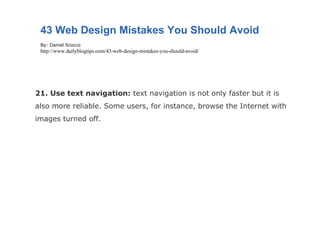 21. Use text navigation:  text navigation is not only faster but it is also more reliable. Some users, for instance, browse the Internet with images turned off. 43 Web Design Mistakes You Should Avoid By: Daniel Scocco http://www.dailyblogtips.com/43-web-design-mistakes-you-should-avoid/ 