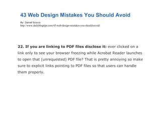 22. If you are linking to PDF files disclose it:  ever clicked on a link only to see your browser freezing while Acrobat Reader launches to open that (unrequested) PDF file? That is pretty annoying so make sure to explicit links pointing to PDF files so that users can handle them properly. 43 Web Design Mistakes You Should Avoid By: Daniel Scocco http://www.dailyblogtips.com/43-web-design-mistakes-you-should-avoid/ 