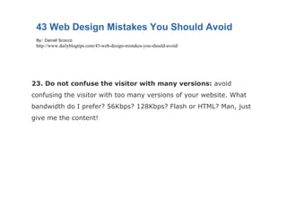 23. Do not confuse the visitor with many versions:  avoid confusing the visitor with too many versions of your website. What bandwidth do I prefer? 56Kbps? 128Kbps? Flash or HTML? Man, just give me the content! 43 Web Design Mistakes You Should Avoid By: Daniel Scocco http://www.dailyblogtips.com/43-web-design-mistakes-you-should-avoid/ 