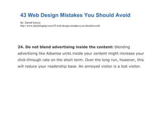 24. Do not blend advertising inside the content:  blending advertising like Adsense units inside your content might increase your click-through rate on the short term. Over the long run, however, this will reduce your readership base. An annoyed visitor is a lost visitor. 43 Web Design Mistakes You Should Avoid By: Daniel Scocco http://www.dailyblogtips.com/43-web-design-mistakes-you-should-avoid/ 