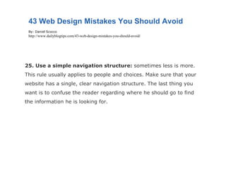 25. Use a simple navigation structure:  sometimes less is more. This rule usually applies to people and choices. Make sure that your website has a single, clear navigation structure. The last thing you want is to confuse the reader regarding where he should go to find the information he is looking for. 43 Web Design Mistakes You Should Avoid By: Daniel Scocco http://www.dailyblogtips.com/43-web-design-mistakes-you-should-avoid/ 