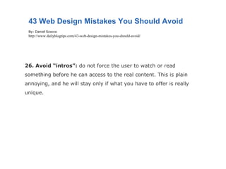 26. Avoid “intros”:  do not force the user to watch or read something before he can access to the real content. This is plain annoying, and he will stay only if what you have to offer is really unique. 43 Web Design Mistakes You Should Avoid By: Daniel Scocco http://www.dailyblogtips.com/43-web-design-mistakes-you-should-avoid/ 