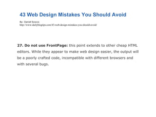 27. Do not use FrontPage:  this point extends to other cheap HTML editors. While they appear to make web design easier, the output will be a poorly crafted code, incompatible with different browsers and with several bugs. 43 Web Design Mistakes You Should Avoid By: Daniel Scocco http://www.dailyblogtips.com/43-web-design-mistakes-you-should-avoid/ 