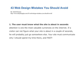 1.   The user must know what the site is about in seconds : attention is one the most valuable currencies on the Internet. If a visitor can not figure what your site is about in a couple of seconds, he will probably just go somewhere else. Your site must communicate why I should spend my time there, and FAST! 43 Web Design Mistakes You Should Avoid By: Daniel Scocco http://www.dailyblogtips.com/43-web-design-mistakes-you-should-avoid/ 