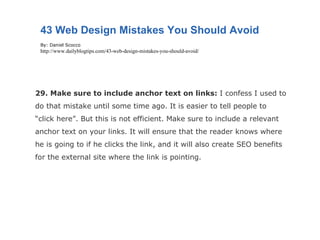 29. Make sure to include anchor text on links:  I confess I used to do that mistake until some time ago. It is easier to tell people to “click here”. But this is not efficient. Make sure to include a relevant anchor text on your links. It will ensure that the reader knows where he is going to if he clicks the link, and it will also create SEO benefits for the external site where the link is pointing. 43 Web Design Mistakes You Should Avoid By: Daniel Scocco http://www.dailyblogtips.com/43-web-design-mistakes-you-should-avoid/ 