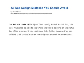 30. Do not cloak links:  apart from having a clear anchor text, the user must also be able to see where the link is pointing on the status bar of his browser. If you cloak your links (either because they are affiliate ones or due to other reasons) your site will lose credibility. 43 Web Design Mistakes You Should Avoid By: Daniel Scocco http://www.dailyblogtips.com/43-web-design-mistakes-you-should-avoid/ 