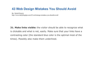 31. Make links visible:  the visitor should be able to recognize what is clickable and what is not, easily. Make sure that your links have a contrasting color (the standard blue color is the optimal most of the times). Possibly also make them underlined. 43 Web Design Mistakes You Should Avoid By: Daniel Scocco http://www.dailyblogtips.com/43-web-design-mistakes-you-should-avoid/ 