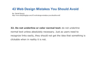 32. Do not underline or color normal text:  do not underline normal text unless absolutely necessary. Just as users need to recognize links easily, they should not get the idea that something is clickable when in reality it is not. 43 Web Design Mistakes You Should Avoid By: Daniel Scocco http://www.dailyblogtips.com/43-web-design-mistakes-you-should-avoid/ 