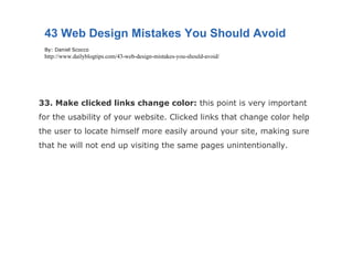 33. Make clicked links change color:  this point is very important for the usability of your website. Clicked links that change color help the user to locate himself more easily around your site, making sure that he will not end up visiting the same pages unintentionally. 43 Web Design Mistakes You Should Avoid By: Daniel Scocco http://www.dailyblogtips.com/43-web-design-mistakes-you-should-avoid/ 