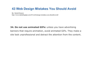 34. Do not use animated GIFs:  unless you have advertising banners that require animation, avoid animated GIFs. They make a site look unprofessional and detract the attention from the content. 43 Web Design Mistakes You Should Avoid By: Daniel Scocco http://www.dailyblogtips.com/43-web-design-mistakes-you-should-avoid/ 