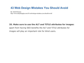 35. Make sure to use the ALT and TITLE attributes for images:  apart from having SEO benefits the ALT and TITLE attributes for images will play an important role for blind users. 43 Web Design Mistakes You Should Avoid By: Daniel Scocco http://www.dailyblogtips.com/43-web-design-mistakes-you-should-avoid/ 