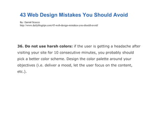 36. Do not use harsh colors:  if the user is getting a headache after visiting your site for 10 consecutive minutes, you probably should pick a better color scheme. Design the color palette around your objectives (i.e. deliver a mood, let the user focus on the content, etc.). 43 Web Design Mistakes You Should Avoid By: Daniel Scocco http://www.dailyblogtips.com/43-web-design-mistakes-you-should-avoid/ 