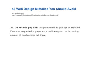37. Do not use pop ups:  this point refers to pop ups of any kind. Even user requested pop ups are a bad idea given the increasing amount of pop blockers out there. 43 Web Design Mistakes You Should Avoid By: Daniel Scocco http://www.dailyblogtips.com/43-web-design-mistakes-you-should-avoid/ 