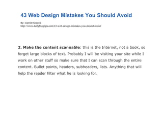 2. Make the content scannable : this is the Internet, not a book, so forget large blocks of text. Probably I will be visiting your site while I work on other stuff so make sure that I can scan through the entire content. Bullet points, headers, subheaders, lists. Anything that will help the reader filter what he is looking for. 43 Web Design Mistakes You Should Avoid By: Daniel Scocco http://www.dailyblogtips.com/43-web-design-mistakes-you-should-avoid/ 