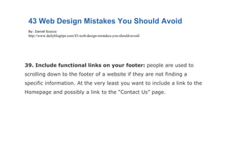 39. Include functional links on your footer:  people are used to scrolling down to the footer of a website if they are not finding a specific information. At the very least you want to include a link to the Homepage and possibly a link to the “Contact Us” page. 43 Web Design Mistakes You Should Avoid By: Daniel Scocco http://www.dailyblogtips.com/43-web-design-mistakes-you-should-avoid/ 