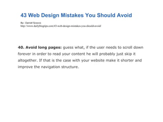 40. Avoid long pages:  guess what, if the user needs to scroll down forever in order to read your content he will probably just skip it altogether. If that is the case with your website make it shorter and improve the navigation structure. 43 Web Design Mistakes You Should Avoid By: Daniel Scocco http://www.dailyblogtips.com/43-web-design-mistakes-you-should-avoid/ 
